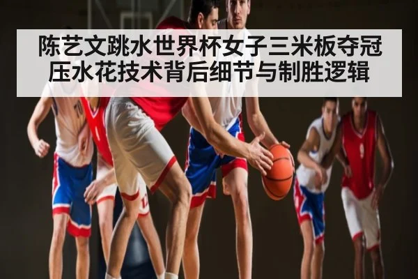 陈艺文跳水世界杯女子三米板夺冠压水花技术背后细节与制胜逻辑
